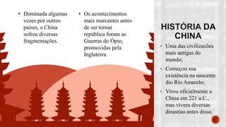 • Uma das civilizacões
mais antigas do
mundo;
• Começou sua
existência na nascente
dio Rio Amarelo;
• Virou oficialmente a
China em 221 a.C.,
mas vivera diversas
dinastias antes disso.
• Dominada algumas
vezes por outros
países, a China
sofreu diversas
fragmentações.
• Os acontecimentos
mais marcantes antes
de ser tornar
república foram as
Guerras do Ópio,
promovidas pela
Inglaterra.
 