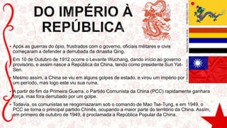  Após as guerras do ópio, frustrados com o governo, oficiais militares e civis
começaram a defender a derrubada da dinastia Qing.
 Em 10 de Outubro de 1912 ocorre o Levante Wuchang, dando início ao governo
provisório, e assim nasce a República da China, tendo como presidente Sun Yat-
Sen.
 Mesmo assim, a China se viu em alguns golpes de estado, e virou um império por
um período, mas logo este viu sua ruína.
 A partir do fim da Primeira Guerra, o Partido Comunista da China (PCC) rapidamente ganhara
força, mas fora derrubado por um golpe.
 Todavia, os comunistas se reogornazaram sob o comando de Mao Tse-Tung, e em 1949, o
PCC se torna o principal partido Chinês, ocupando a maior parte do território da China. Assim,
em primeiro de outubro de 1949, é proclamada a República Popular da China.
BandeiraImpérioChinêsBandeiradaRep.daChina2°BandeiraRep.DaChina
 