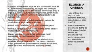  Começou a crescer nos anos 80, mas bombou nos anos 90.
A China iniciou a investindo na educação e na produção
alimentícia, graças a isso, tem elevada produção de arroz e
trigo, que além de culturalmente importantes, geram muito
dinheiro, mas também é um dos maiores produtores de
suínos e milho.
 Nesse período houve grande investimento na área da
mineiração de ferro, carvão e petróleo.
 Abriu a maior hidrelétrica do mundo, a Três Gargantas.
 Abriu sua economia para o capital externo, sendo casa de
muitas indústrias de transnacionais.
 Graças aos seus investimentos, se tornou a maior
exportadora de matérias primas do mundo.
 Hoje a China conta com duas regiões administrativas
especiais, Hong Kong e Macau. Que mesmo sendo da
China, possuem um governo semi-autônomo e capitalista,
sendo de exímia importância na economia chinesa.
• Hoje, a China é a
segunda maior
economia do mundo,
estando apenas atrás
dos EUA.
• Possui uma taxa de
crescimento do PIB de
6,5% ao ano (média),
todavia, seu
crescimento vem
sendo menor a cada
ano. Mas ainda
consideravelmente
bom.
 
