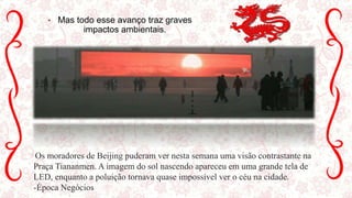 • Mas todo esse avanço traz graves
impactos ambientais.
Os moradores de Beijing puderam ver nesta semana uma visão contrastante na
Praça Tiananmen. A imagem do sol nascendo apareceu em uma grande tela de
LED, enquanto a poluição tornava quase impossível ver o céu na cidade.
-Época Negócios
 