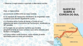  Observe o mapa abaixo e assinale a alternativa correta:
Hoje, o mapa indica:
a) a zona de conflito entre as duas Coreias.
b) os espaços de transporte clandestino de imigrantes norte-
coreanos que deixam ilegalmente o país.
c) a fronteira entre Coreia do Norte e Coreia do sul,
estabelecida após o Armistício de Panmunjom, localizada no
38º paralelo.
d) O projeto de um estreito marítimo que dividiria
geograficamente as duas coreias e que seria utilizado para
facilitar a navegação.
e) A zona militar norte-coreana, cujos mísseis já estão
apontados para os rivais sul-coreanos.
 