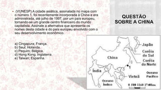  (VUNESP) A cidade asiática, assinalada no mapa com
o número 1, foi recentemente incorporada à China e era
administrada, até julho de 1997, por um país europeu,
tornando-se um grande centro financeiro do mundo
capitalista. Assinale a alternativa que apresenta os
nomes desta cidade e do país europeu envolvido com o
seu desenvolvimento econômico.
a) Cingapura; França.
b) Seul; Holanda.
c) Pequim; Bélgica.
d) Hong Kong; Inglaterra.
e) Taiwan; Espanha.
 