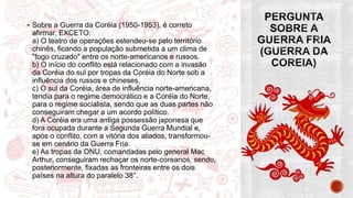  Sobre a Guerra da Coréia (1950-1953), é correto
afirmar, EXCETO:
a) O teatro de operações estendeu-se pelo território
chinês, ficando a população submetida a um clima de
"fogo cruzado" entre os norte-americanos e russos.
b) O início do conflito está relacionado com a invasão
da Coréia do sul por tropas da Coréia do Norte sob a
influência dos russos e chineses.
c) O sul da Coréia, área de influência norte-americana,
tendia para o regime democrático e a Coréia do Norte,
para o regime socialista, sendo que as duas partes não
conseguiram chegar a um acordo político.
d) A Coréia era uma antiga possessão japonesa que
fora ocupada durante a Segunda Guerra Mundial e,
após o conflito, com a vitória dos aliados, transformou-
se em cenário da Guerra Fria.
e) As tropas da ONU, comandadas pelo general Mac
Arthur, conseguiram rechaçar os norte-coreanos, sendo,
posteriormente, fixadas as fronteiras entre os dois
países na altura do paralelo 38°.
 