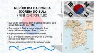 대한민국大韓民國)
 Sua única fronteira é com a Coreia do Norte, país
o qual fazia parte até 1945.
 Sua capital é Seul, e tem a segunda área
metropolitana mais populosa do mundo.
 População de 48 milhões de habitantes.
 É a 13° maior economia do mundo, e um dos
países mais desenvolvidos.
 Possui a terceira melhor internet do mundo.
BandeiraatualdaCoreiadosulMapapolíticoCoreiadosul
 