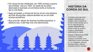  Por causa de tais influências, em 1950 começa a guerra
das Coréias, mas em 1953, no intuito de se evitar
destruição é assinado um armistício entre a Coreia do
Sul e a do Norte.
 Após tal tratado, a Coreia do Sul se vê em uma ditadura
de Park Shung-Hee, todavia também se viu em forte
avanço econômico.
 Nos anos 80, depois de diversas revoltas populares, a
ditadura caiu, e até hoje vive uma democracia.
• A Coreia é uma das mais
antigas civilizações que
existem, mas a história da
Coreia do Sul começa com o
fim da segunda guerra,
quando superpotências
tomam posse do território
coreano, previamente
pertencente ao Japão.
• Graças à influência da URSS
e dos EUA, a Coréia
começou a se dividir, e em
1948 havia o norte comunista,
e o sul capitalista, gerando
diversos atritos, mas por
enquanto nenhum armado.
 