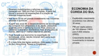  Diversos investimentos e reformas econômicas
começam em 1960 por Park Chunghee. A partir daí
houve o aumento de exportações e a criação de
diversas indústrias leves.
 Nos anos 70 há um grande investimento nas indústrias
pesadas e químicas.
 A partir dos anos 90, o desenvolviemnto de tecnologias
da Coreia do Sul ultrapassou a do Japão, possuindo
gigantes como a Samsung e a LG. Hoje, possui os
celulares e aparelhos domésticos mais avançados do
mundo, além da 3° melhor internet do planeta.
 Hoje, baseia sua economia na exportação de
tecnologias, arroz, carvão mineral, bem como suas
indústrias internas.
 É o mais forte dos tigres asiáticos. (São estes: Coréia
do Sul, Hong Kong, Taiwan e Cingapura)
• Explêndido crescimento
econômico nos últimos
30 anos;
• PIB per capta passou
de 100 dólares (1963)
para 9.800 dólares
(2002);
• Crescimento devido ao
investimento à iniciativa
privada.
 