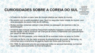  A Coréia do Sul tem a maior taxa de cirurgia plástica per capita do mundo.
 De acordo com a world population view, Seul é a segunda maior cidade do mundo, com
uma população de pouco mais de 25 milhões.
 Muitas escolas coreanas colocam mais ênfase na passagem de exames e não na
aprendizagem.
 A maioria das crianças coreanas frequentam múltiplos hagwons (cursos) além de sua
escola regular e não é incomum ver crianças do ensino fundamental sem passatempos
por causa da falta do tempo.
 De cada 100.000 pessoas, uma média de 29 se suicidam todos os anos na Coréia
 A Coréia do Sul é o lar da maior empresa de smartphones do mundo, a Samsung, os
microchips para smartphone da gigante Apple são feitos pela Samsung.
 Em 1999, foi aprovada uma lei que exige que todos os serviços bancários na Internet
sejam feitos exclusivamente no Internet Explorer.
Curiosidades
retiradas de
http://asiandivision.c
om.br/42-
curiosidades-sobre-
a-coreia-do-sul-que-
voce-nao-sabia/
 