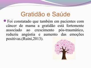 Gratidão e Saúde
Foi constatado que também em pacientes com
câncer de mama a gratidão está fortemente
associado ao crescimento pós-traumático,
reduziu angústia e aumento das emoções
positivas.(Ruini,2013).
 