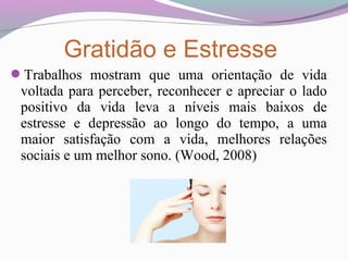 Trabalhos mostram que uma orientação de vida
voltada para perceber, reconhecer e apreciar o lado
positivo da vida leva a níveis mais baixos de
estresse e depressão ao longo do tempo, a uma
maior satisfação com a vida, melhores relações
sociais e um melhor sono. (Wood, 2008)
Gratidão e Estresse
 