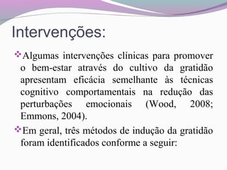 Intervenções:
Algumas intervenções clínicas para promover
o bem-estar através do cultivo da gratidão
apresentam eficácia semelhante às técnicas
cognitivo comportamentais na redução das
perturbações emocionais (Wood, 2008;
Emmons, 2004).
Em geral, três métodos de indução da gratidão
foram identificados conforme a seguir:
 