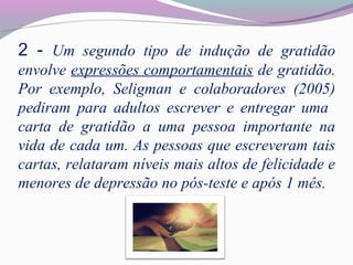 2 - Um segundo tipo de indução de gratidão
envolve expressões comportamentais de gratidão.
Por exemplo, Seligman e colaboradores (2005)
pediram para adultos escrever e entregar uma
carta de gratidão a uma pessoa importante na
vida de cada um. As pessoas que escreveram tais
cartas, relataram níveis mais altos de felicidade e
menores de depressão no pós-teste e após 1 mês.
 