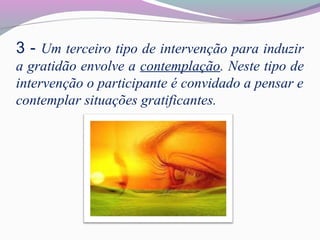 3 - Um terceiro tipo de intervenção para induzir
a gratidão envolve a contemplação. Neste tipo de
intervenção o participante é convidado a pensar e
contemplar situações gratificantes.
 