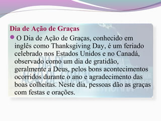 Dia de Ação de Graças
O Dia de Ação de Graças, conhecido em
inglês como Thanksgiving Day, é um feriado
celebrado nos Estados Unidos e no Canadá,
observado como um dia de gratidão,
geralmente a Deus, pelos bons acontecimentos
ocorridos durante o ano e agradecimento das
boas colheitas. Neste dia, pessoas dão as graças
com festas e orações.
 