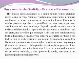 Um exemplo de Gratidão; Pratico e Recomendo.
Há mais ou menos dois anos eu e minha família viemos alterando
nosso estilo de vida, viramos vegetarianos, começamos a praticar
meditação e a ver o mundo de uma outra forma. Falando da
minha própria experiência, a gratidão é um dos fatores que mais
auxiliou em toda essa mudança. Faço do agradecer uma parte de
todas as minhas manhãs, apesar de não ter tempo e nem hora para
ser grata, mas acredito que começar o dia com esse sentimento faz
toda a diferença. E quando você começa a ser grata por tudo e por
todos, você se sente mais leve, no mesmo tempo forte e completa.
Saber ser grata com as coisas simples da vida, agradecer aquilo que
já temos, ver sempre o lado positivo das situações e procurar focar
apenas naquilo que te faz bem, não é viver no mundo dos sonhos
ou em outra realidade, e sim questão de saúde, bem-estar e um
jeito simplesmente feliz de viver.
 