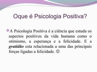 Oque é Psicologia Positiva?
A Psicologia Positiva é a ciência que estuda os
aspectos positivos da vida humana como o
otimismo, a esperança e a felicidade. E a
gratidão esta relacionada a uma das principais
forças ligadas a felicidade. 
 