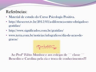 Referências:
• Material de estudo do Curso Psicologia Positiva.
• http://thesecret.tv.br/2015/03/a-diferenca-entre-obrigado-e-
gratidao/
• http://www.significados.com.br/gratidao/
• www.terra.com.br/noticias/infograficos/dia-de-acao-de-
gracas/
Ao Profº Fábio Munhoz e aos colegas de ´´ classe ´´
Benedito e Carolina pela cia e troca de conhecimentos!!!
 