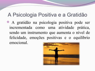 A Psicologia Positiva e a Gratidão
 A gratidão na psicologia positiva pode ser
incrementada como uma atividade prática,
sendo um instrumento que aumenta o nível de
felicidade, emoções positivas e o equilíbrio
emocional.
 