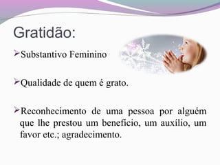 Gratidão:
Substantivo Feminino
Qualidade de quem é grato.
Reconhecimento de uma pessoa por alguém
que lhe prestou um benefício, um auxílio, um
favor etc.; agradecimento.
 
