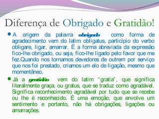 Diferença de Obrigado e Gratidão!
A origem da palavra obrigado como forma de
agradecimento vem do latim obligatus, particípio do verbo
obligare, ligar, amarrar. É a forma abreviada da expressão
fico-lhe obrigado, ou seja, fico-lhe ligado pelo favor que me
fez.Quando nos tornamos devedores de outrem por serviço
que nos foi prestado, criamos um elo de ligação, mesmo que
momentâneo. 
Já a gratidão vem do latim “gratia”, que significa
literalmente graça, ou gratus, que se traduz como agradável.
Significa reconhecimento agradável por tudo que se recebe
ou lhe é reconhecido. É uma emoção, que envolve um
sentimento e portanto, não há obrigações, ligações ou
amarrações.
 