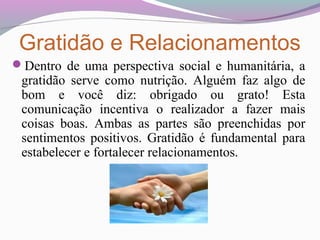 Gratidão e Relacionamentos
Dentro de uma perspectiva social e humanitária, a
gratidão serve como nutrição. Alguém faz algo de
bom e você diz: obrigado ou grato! Esta
comunicação incentiva o realizador a fazer mais
coisas boas. Ambas as partes são preenchidas por
sentimentos positivos. Gratidão é fundamental para
estabelecer e fortalecer relacionamentos.
 