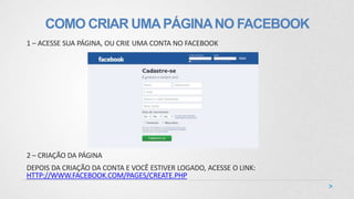 COMO CRIAR UMAPÁGINANO FACEBOOK
1 – ACESSE SUA PÁGINA, OU CRIE UMA CONTA NO FACEBOOK
2 – CRIAÇÃO DA PÁGINA
DEPOIS DA CRIAÇÃO DA CONTA E VOCÊ ESTIVER LOGADO, ACESSE O LINK:
HTTP://WWW.FACEBOOK.COM/PAGES/CREATE.PHP
 