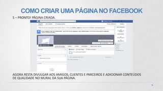 COMO CRIAR UMAPÁGINANO FACEBOOK
5 – PRONTO! PÁGINA CRIADA.
AGORA RESTA DIVULGAR AOS AMIGOS, CLIENTES E PARCEIROS E ADICIONAR CONTEÚDOS
DE QUALIDADE NO MURAL DA SUA PÁGINA.
 