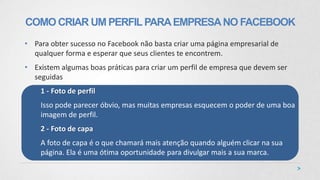 • Para obter sucesso no Facebook não basta criar uma página empresarial de
qualquer forma e esperar que seus clientes te encontrem.
• Existem algumas boas práticas para criar um perfil de empresa que devem ser
seguidas
1 - Foto de perfil
Isso pode parecer óbvio, mas muitas empresas esquecem o poder de uma boa
imagem de perfil.
2 - Foto de capa
A foto de capa é o que chamará mais atenção quando alguém clicar na sua
página. Ela é uma ótima oportunidade para divulgar mais a sua marca.
COMO CRIAR UM PERFILPARAEMPRESANO FACEBOOK
 