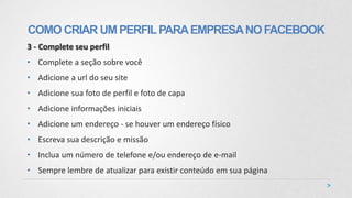 3 - Complete seu perfil
• Complete a seção sobre você
• Adicione a url do seu site
• Adicione sua foto de perfil e foto de capa
• Adicione informações iniciais
• Adicione um endereço - se houver um endereço físico
• Escreva sua descrição e missão
• Inclua um número de telefone e/ou endereço de e-mail
• Sempre lembre de atualizar para existir conteúdo em sua página
COMO CRIAR UM PERFILPARAEMPRESANOFACEBOOK
 