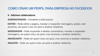 4 - Adicione colaboradores
ADMINISTRADOR – Completo e total acesso.
EDITOR – Pode editar a página, mandar e responder mensagens, postar, criar
anúncios, ver quem criou um post e analisar relatórios.
MODERADOR – Pode responder e deletar comentários, mandar e responder
mensagens, ver quem criou um post, criar anúncios e analisar relatórios.
ANUNCIANTE – Pode ver quem criou um post, criar anúncios e analisar relatórios.
ANALISTA – Pode ver quem criou um post e analisar relatórios.
COMO CRIAR UM PERFILPARAEMPRESANOFACEBOOK
 