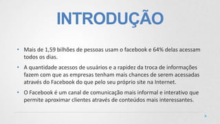 INTRODUÇÃO
• Mais de 1,59 bilhões de pessoas usam o facebook e 64% delas acessam
todos os dias.
• A quantidade acessos de usuários e a rapidez da troca de informações
fazem com que as empresas tenham mais chances de serem acessadas
através do Facebook do que pelo seu próprio site na Internet.
• O Facebook é um canal de comunicação mais informal e interativo que
permite aproximar clientes através de conteúdos mais interessantes.
 