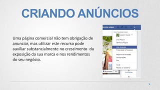 CRIANDO ANÚNCIOS
Uma página comercial não tem obrigação de
anunciar, mas utilizar este recurso pode
auxiliar substancialmente no crescimento da
exposição da sua marca e nos rendimentos
do seu negócio.
 