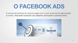 O FACEBOOK ADS
É uma das ferramentas de anúncios pagos com o maior potencial de segmentação
já criados. Você pode conquistar seus objetivos alcançando as pessoas certas.
 
