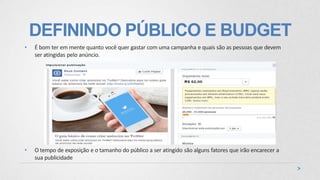 DEFININDO PÚBLICO E BUDGET
• É bom ter em mente quanto você quer gastar com uma campanha e quais são as pessoas que devem
ser atingidas pelo anúncio.
• O tempo de exposição e o tamanho do público a ser atingido são alguns fatores que irão encarecer a
sua publicidade
 