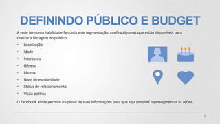 DEFININDO PÚBLICO E BUDGET
A rede tem uma habilidade fantástica de segmentação, confira algumas que estão disponíveis para
realizar a filtragem do público:
• Localização
• Idade
• Interesses
• Gênero
• Idioma
• Nível de escolaridade
• Status de relacionamento
• Visão política
O Facebook ainda permite o upload de suas informações para que seja possível hipersegmentar as ações.
 
