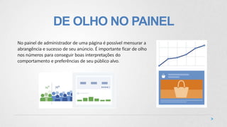DE OLHO NO PAINEL
No painel de administrador de uma página é possível mensurar a
abrangência e sucesso de seu anúncio. É importante ficar de olho
nos números para conseguir boas interpretações do
comportamento e preferências de seu público alvo.
 