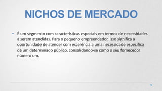 NICHOS DE MERCADO
• É um segmento com características especiais em termos de necessidades
a serem atendidas. Para o pequeno empreendedor, isso significa a
oportunidade de atender com excelência a uma necessidade especifica
de um determinado público, consolidando-se como o seu fornecedor
número um.
 