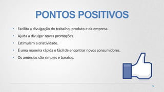 PONTOS POSITIVOS
• Facilita a divulgação do trabalho, produto e da empresa.
• Ajuda a divulgar novas promoções.
• Estimulam a criatividade.
• É uma maneira rápida e fácil de encontrar novos consumidores.
• Os anúncios são simples e baratos.
 