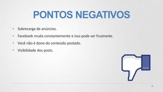 PONTOS NEGATIVOS
• Sobrecarga de anúncios.
• Facebook muda constantemente e isso pode ser frustrante.
• Você não é dono do conteúdo postado.
• Visibilidade dos posts.
 