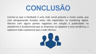 CONCLUSÃO
Conclui-se que o facebook é uma rede social gratuita e muito usada, que
está ultrapassando funções antes não exploradas no marketing digital.
Mesmo com alguns pontos negativos em relação à publicidade na
plataforma é fundamental que as empresas se adaptem a essa tendência, e
explorem todo o potencial que a rede oferece.
 