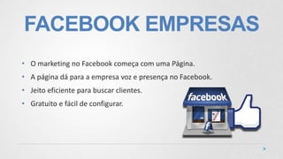 FACEBOOK EMPRESAS
• O marketing no Facebook começa com uma Página.
• A página dá para a empresa voz e presença no Facebook.
• Jeito eficiente para buscar clientes.
• Gratuito e fácil de configurar.
 