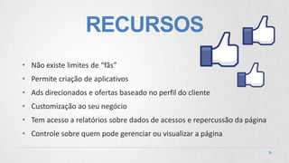 RECURSOS
• Não existe limites de “fãs”
• Permite criação de aplicativos
• Ads direcionados e ofertas baseado no perfil do cliente
• Customização ao seu negócio
• Tem acesso a relatórios sobre dados de acessos e repercussão da página
• Controle sobre quem pode gerenciar ou visualizar a página
 