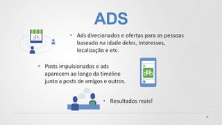 ADS
• Posts impulsionados e ads
aparecem ao longo da timeline
junto a posts de amigos e outros.
• Ads direcionados e ofertas para as pessoas
baseado na idade deles, interesses,
localização e etc.
• Resultados reais!
 
