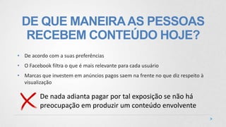 DE QUE MANEIRAAS PESSOAS
RECEBEM CONTEÚDO HOJE?
• De acordo com a suas preferências
• O Facebook filtra o que é mais relevante para cada usuário
• Marcas que investem em anúncios pagos saem na frente no que diz respeito à
visualização
De nada adianta pagar por tal exposição se não há
preocupação em produzir um conteúdo envolvente
 