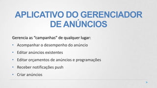 APLICATIVO DO GERENCIADOR
DE ANÚNCIOS
Gerencia as “campanhas” de qualquer lugar:
• Acompanhar o desempenho do anúncio
• Editar anúncios existentes
• Editar orçamentos de anúncios e programações
• Receber notificações push
• Criar anúncios
 