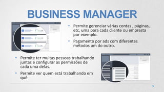 BUSINESS MANAGER
• Permite ter muitas pessoas trabalhando
juntas e configurar as permissões de
cada uma delas.
• Permite ver quem está trabalhando em
quê
• Permite gerenciar várias contas , páginas,
etc, uma para cada cliente ou empresta
por exemplo.
• Pagamento por ads com diferentes
métodos um do outro.
 