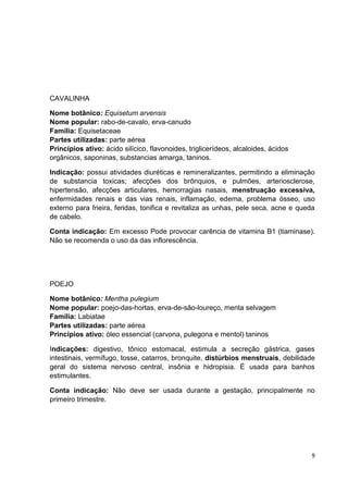 9 
CAVALINHA 
Nome botânico: Equisetum arvensis Nome popular: rabo-de-cavalo, erva-canudo Família: Equisetaceae Partes utilizadas: parte aérea Princípios ativo: ácido silícico, flavonoides, triglicerídeos, alcaloides, ácidos orgânicos, saponinas, substancias amarga, taninos. 
Indicação: possui atividades diuréticas e remineralizantes, permitindo a eliminação de substancia toxicas; afecções dos brônquios, e pulmões, arteriosclerose, hipertensão, afecções articulares, hemorragias nasais, menstruação excessiva, enfermidades renais e das vias renais, inflamação, edema, problema ósseo, uso externo para frieira, feridas, tonifica e revitaliza as unhas, pele seca, acne e queda de cabelo. 
Conta indicação: Em excesso Pode provocar carência de vitamina B1 (tiaminase). Não se recomenda o uso da das inflorescência. 
POEJO 
Nome botânico: Mentha pulegium Nome popular: poejo-das-hortas, erva-de-são-loureço, menta selvagem Família: Labiatae Partes utilizadas: parte aérea Princípios ativo: óleo essencial (carvona, pulegona e mentol) taninos 
Indicações: digestivo, tônico estomacal, estimula a secreção gástrica, gases intestinais, vermífugo, tosse, catarros, bronquite, distúrbios menstruais, debilidade geral do sistema nervoso central, insônia e hidropisia. É usada para banhos estimulantes. 
Conta indicação: Não deve ser usada durante a gestação, principalmente no primeiro trimestre. 
 