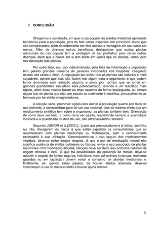 11 
7. CONCLUSÃO 
Chegamos a conclusão, em que o uso popular de plantas medicinal apresenta benefícios para a população, pois de fato várias espécies tem princípios ativos que são comprovados, além do tratamento ser fácil acesso a vantagem em seu custo ser menor. Além de diversos outros benefícios, destacamos que muitas plantas medicinais de uso popular tem a vantagem de ser profilático para várias outras doenças, além que a planta em si tem efeito em vários tipo de doença, como visto nas descrição das plantas. 
Por outro lado, seu uso indiscriminado, pela falta de informação a população tem gerado grandes números de pessoas intoxicadas nos hospitais, chegando muitas das vezes a óbito. A população por achar que as plantas são naturais e mais saudáveis, acham que elas não fazem mal algum para o organismo, e que podem tomar à-vontade sem restrição alguma, e ainda pior, acham que se tomar em grandes quantidades seu efeito será potencializado, levando a um resultado mais rápido, além disso muitos fazem os chás caseiros de forma inadequada, ou tomam algum tipo de planta que não tem estudo se realmente é benéfica, principalmente as famosas por ter efeito emagrecedores. 
A solução seria, promover ações para alertar a população quanto aos risco de uso indevido, e conscientizar para ter um uso racional, pois os mesmo efeito que um medicamento sintético tem sobre o organismo, as plantas também tem. Orientação de como deve ser feito, e como deve ser usado, respeitando sempre a quantidade indicada e a quantidade de dias de uso, não ultrapassando o mesmo. 
Segundo JUNIOR et al.(2005) [...]cabe aos pesquisadores e à mídia, científica ou não, divulgarem os riscos a que estão expostos os consumidores que se automedicam com plantas medicinais ou fitoterápicos, sem o conhecimento necessário à sua utilização. Generalizando-se o uso seguro dos medicamentos vegetais, deve-se evitar longas terapias, já que o uso de medicação natural não significa ausência de efeitos colaterais ou tóxicos; evitar o uso associado de plantas medicinais com medicação alopata; atenção deve ser dada aos produtos naturais de origem chinesa e indú, já que há possibilidade da presença de metais; deve-se adquirir o vegetal de fontes seguras; indivíduos mais vulneráveis (crianças, mulheres grávidas ou em lactação) devem evitar o consumo de plantas medicinais e, finalmente, se- guindo estes passos, se houver efeitos adversos, deve-se interromper o uso do medicamento e buscar ajuda médica. 
 
