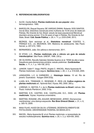 12 
8. REFERENCIAS BIBLIOGRAFICAS 
I. ALICE, Cecilia Ballvé. Plantas medicinais de uso popular: atlas farmacognóstico. 1995. 
II. BARCELOS, Raquel Siqueira; DE VARGAS ZANINI, Roberta; DOS SANTOS, Iná da Silva. Distúrbios menstruais entre mulheres de 15-54 anos de idade em Pelotas, Rio Grande do Sul, Brasil: estudo de base populacional Menstrual disorders among women 15 to 54 years of age in Pelotas, Rio Grande do Sul State, Brasil. Cad. Saúde Pública, v. 29, n. 11, p. 2333-2346, 2013. 
III. BEZNOS, Geni worcman et al., Distúrbios menstrual. COATES, V., FRANÇO S.O., LA, BEZONOS, GW, Medicina do adolescente. São Paulo: Sarvier, p. 207-210, 1993. 
IV. BERNARDES, João. Dor pélvica e dismenorreia. 2011. 
V. DI STASI, L.C., Plantas medicinais arte e ciência um guia de estudo interdisciplinar. São Paulo: UNESP, 1996. 230 p. 
VI. DE OLIVEIRA, Ranulfa Gabriela Cândida Queiroz et al. TENS de alta e baixa frequência para dismenorreia primária: estudo preliminar. ConScientiae Saúde, v. 11, n. 1, p. 149-158, 2012. 
VII. JUNIOR, Valdir F. Veiga; PINTO, Angelo C.; MACIEL, Maria Aparecida M. Plantas medicinais: cura segura. Química nova, v. 28, n. 3, p. 519-528, 2005. 
VIII. JUNQUEIRA, L.C. & CARNEIRO, J., Histologia básica. 10 ed. Rio de janeiro: Guanabara Koogan 2004.533p. 
IX. LUIZA, M.S., TRINDADE, C., RESENDE, P., REIS J.M. Cultivo orgânico de plantas medicinais ed.: Aprenda fácil, Viçosa, MG, 2000. 260 p. 
X. LORENZI, H.; MATOS, F.J. de A. Plantas medicinais no Brasil: nativas. São Paulo: Instituto Plantarum, 2002. 512p. 
XI. MARTINS, E.R., CASTRO, D.M., CASTELLANI, D.C., DIAS, J.E. Plantas medicinais. Viçosa. Imprensa universitária. 
XII. MARTINS, ROSANE; ZIN, AGUIAR; MENEGASSI, JERSO. Dismenorreia membranosa: uma doença esquecida. Rev Bras Ginecol Obstet, v. 31, n. 6, p. 305-10, 2009. 
XIII. MAIA FILHO, HUGO DA SILVA; UTERINAS, DESENVOLVIMENTO DE PATOLOGIAS. UNIVERSIDADE FEDERAL DA BAHIA.2013. 
XIV. MACIEL, Maria Aparecida M. et al. Plantas medicinais: a necessidade de estudos multidisciplinares. Química nova, v. 25, n. 3, p. 429-438, 2002. 
 