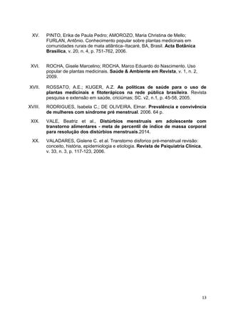 13 
XV. PINTO, Erika de Paula Pedro; AMOROZO, Maria Christina de Mello; FURLAN, Antônio. Conhecimento popular sobre plantas medicinais em comunidades rurais de mata atlântica–Itacaré, BA, Brasil. Acta Botânica Brasilica, v. 20, n. 4, p. 751-762, 2006. 
XVI. ROCHA, Gisele Marcelino; ROCHA, Marco Eduardo do Nascimento. Uso popular de plantas medicinais. Saúde & Ambiente em Revista, v. 1, n. 2, 2009. 
XVII. ROSSATO, A.E.; KUGER, A.Z. As políticas de saúde para o uso de plantas medicinais e fitoterápicos na rede pública brasileira. Revista pesquisa e extensão em saúde, criciúmas; SC. v2, n.1, p. 45-58, 2005. 
XVIII. RODRIGUES, Isabela C.; DE OLIVEIRA, Elmar. Prevalência e convivência de mulheres com síndrome pré menstrual. 2006. 64 p. 
XIX. VALE, Beatriz et al., Distúrbios menstruais em adolescente com transtorno alimentares - meta de percentil de índice de massa corporal para resolução dos distúrbios menstruais.2014. 
XX. VALADARES, Gislene C. et al. Transtorno disforico pré-menstrual revisão: conceito, história, epidemiologia e etiologia. Revista de Psiquiatria Clínica, v. 33, n. 3, p. 117-123, 2006. 
 