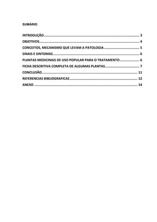SUMÁRIO 
INTRODUÇÃO ................................................................................................. 3 
OBJETIVOS...................................................................................................... 4 
CONCEITOS, MECANISMO QUE LEVAM A PATOLOGIA .................................... 5 
SINAIS E SINTOMAS ........................................................................................ 6 
PLANTAS MEDICINAIS DE USO POPULAR PARA O TRATAMENTO .................... 6 
FICHA DESCRITIVA COMPLETA DE ALGUMAS PLANTAS ................................... 7 
CONCLUSÃO ................................................................................................. 11 
REFERENCIAS BIBLIOGRAFICAS ..................................................................... 12 
ANEXO ......................................................................................................... 14  